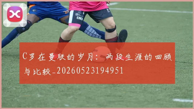 C罗在曼联的岁月:两段生涯的回顾与比较_20260523194951