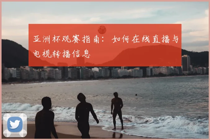 亚洲杯观赛指南：如何在线直播与电视转播信息