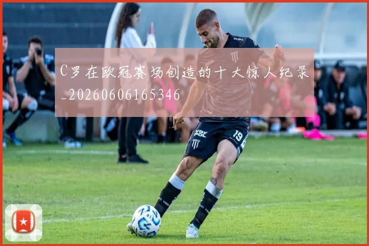 C罗在欧冠赛场创造的十大惊人纪录_20260606165346