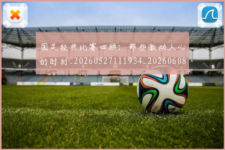 国足经典比赛回顾：那些激动人心的时刻_20260527111934_20260608143019