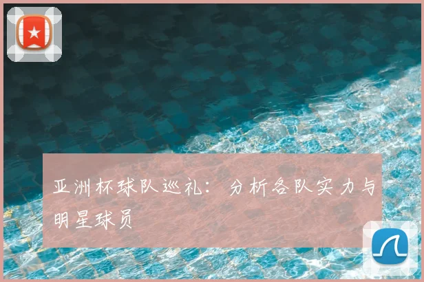 亚洲杯球队巡礼：分析各队实力与明星球员