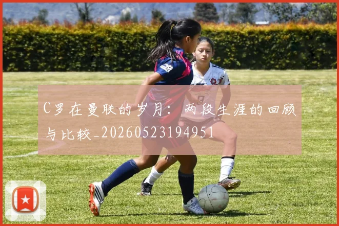 C罗在曼联的岁月：两段生涯的回顾与比较_20260523194951