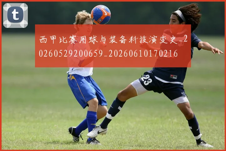西甲比赛用球与装备科技演变史_20260529200659_20260610170216