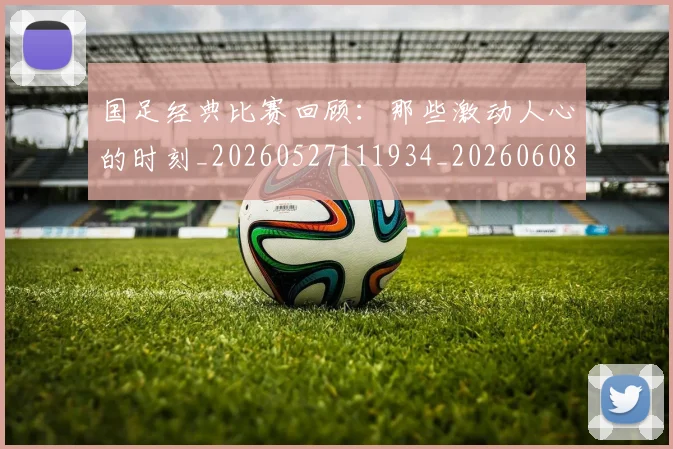 国足经典比赛回顾：那些激动人心的时刻_20260527111934_20260608143019
